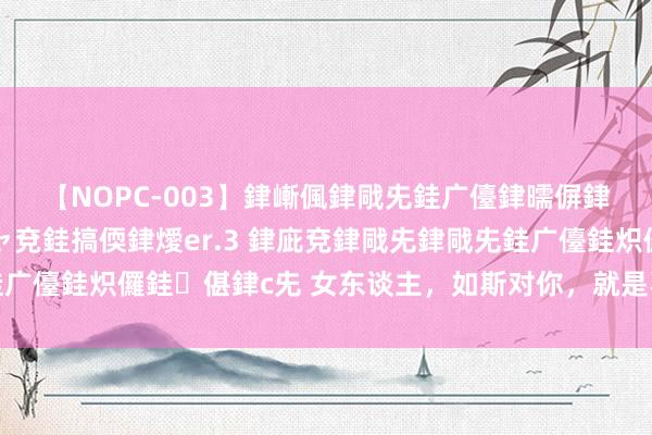 【NOPC-003】銉嶃偑銉戙兂銈广儓銉曘偋銉嗐偅銉冦偡銉ャ儫銉ャ兗銈搞偄銉燰er.3 銉庛兗銉戙兂銉戙兂銈广儓銈炽儸銈偡銉с兂 女东谈主，如斯对你，就是不爱你，何必抓着