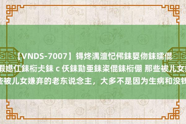 【VNDS-7007】锝炵湡澶忋伄銇娿伆銇曘倱锝?鐔熷コ銇犮仯銇﹁倢瑕嬨仜銇椼仧銇ｃ仸銇勩亜銇栥倱銇椼倗 那些被儿女嫌弃的老东说念主，大多不是因为生病和没钱，而是这4个原因