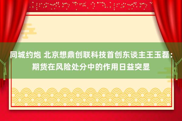 同城约炮 北京想鼎创联科技首创东谈主王玉磊：期货在风险处分中的作用日益突显