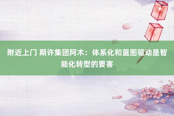 附近上门 期许集团阿木：体系化和蓝图驱动是智能化转型的要害