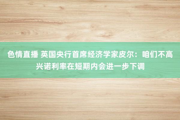 色情直播 英国央行首席经济学家皮尔：咱们不高兴诺利率在短期内会进一步下调