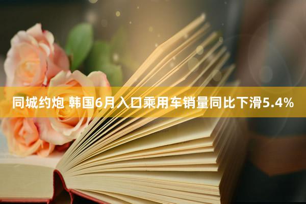 同城约炮 韩国6月入口乘用车销量同比下滑5.4%