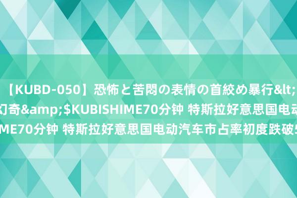 【KUBD-050】恐怖と苦悶の表情の首絞め暴行</a>2013-03-18幻奇&$KUBISHIME70分钟 特斯拉好意思国电动汽车市占率初度跌破50%