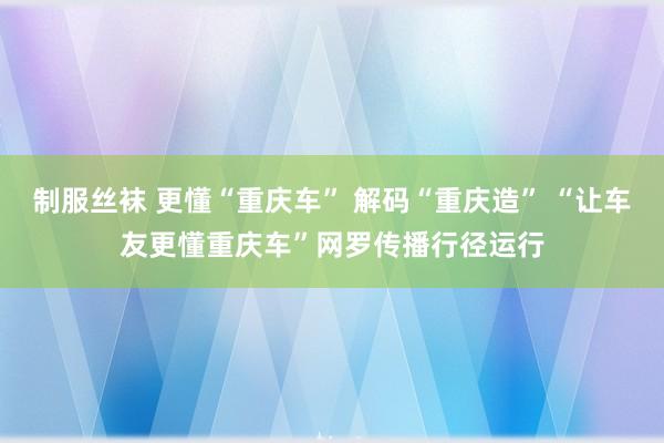 制服丝袜 更懂“重庆车” 解码“重庆造” “让车友更懂重庆车”网罗传播行径运行