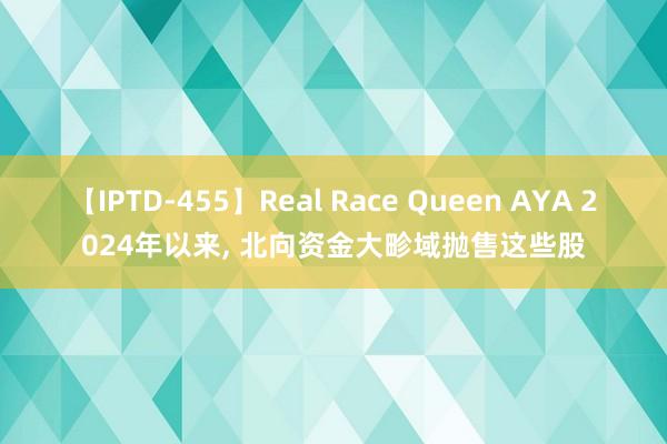 【IPTD-455】Real Race Queen AYA 2024年以来， 北向资金大畛域抛售这些股