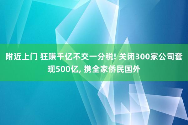 附近上门 狂赚千亿不交一分税! 关闭300家公司套现500亿， 携全家侨民国外