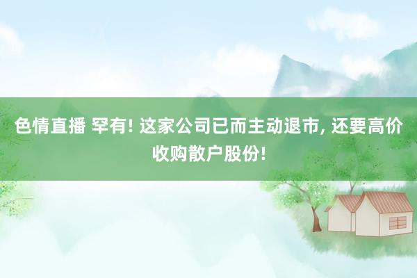 色情直播 罕有! 这家公司已而主动退市， 还要高价收购散户股份!