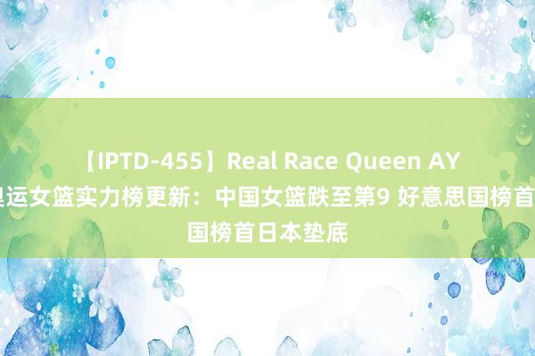 【IPTD-455】Real Race Queen AYA FIBA奥运女篮实力榜更新：中国女篮跌至第9 好意思国榜首日本垫底