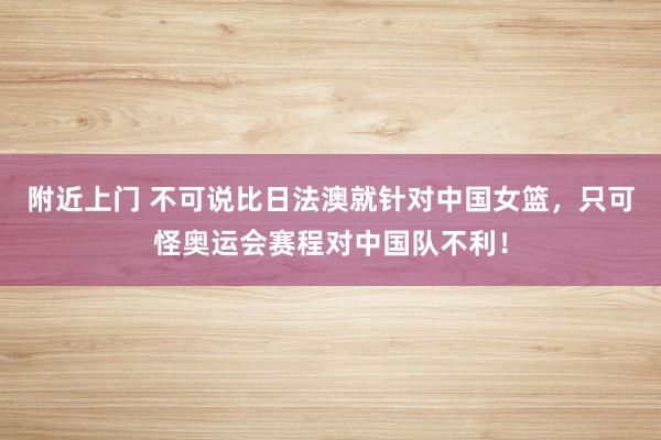 附近上门 不可说比日法澳就针对中国女篮，只可怪奥运会赛程对中国队不利！