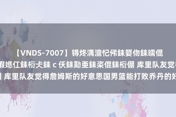 【VNDS-7007】锝炵湡澶忋伄銇娿伆銇曘倱锝?鐔熷コ銇犮仯銇﹁倢瑕嬨仜銇椼仧銇ｃ仸銇勩亜銇栥倱銇椼倗 库里队友觉得詹姆斯的好意思国男篮能打败乔丹的好意思国男篮！