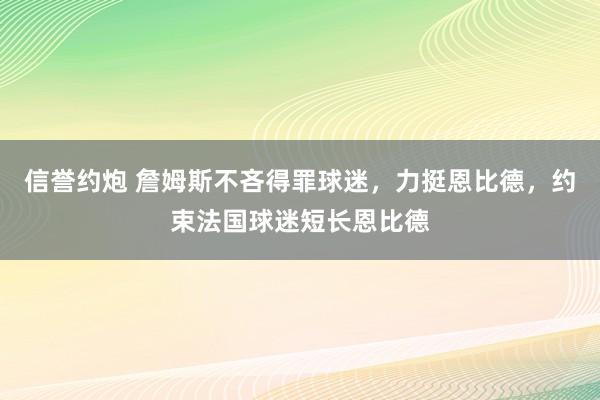 信誉约炮 詹姆斯不吝得罪球迷，力挺恩比德，约束法国球迷短长恩比德