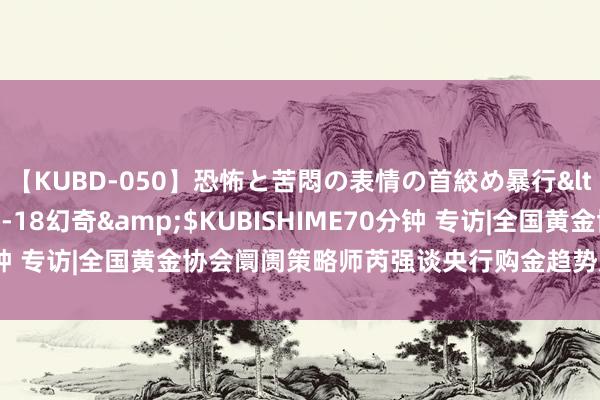 【KUBD-050】恐怖と苦悶の表情の首絞め暴行</a>2013-03-18幻奇&$KUBISHIME70分钟 专访|全国黄金协会阛阓策略师芮强谈央行购金趋势及黄金成立出息