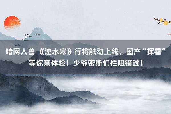 暗网人兽 《逆水寒》行将触动上线，国产“挥霍”等你来体验！少爷密斯们拦阻错过！