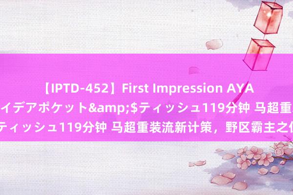 【IPTD-452】First Impression AYA</a>2009-05-01アイデアポケット&$ティッシュ119分钟 马超重装流新计策，野区霸主之位易主！