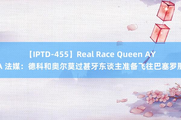 【IPTD-455】Real Race Queen AYA 法媒：德科和奥尔莫过甚牙东谈主准备飞往巴塞罗那