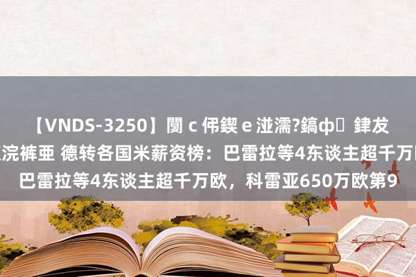 【VNDS-3250】闅ｃ伄鍥ｅ湴濡?鎬ф銉犮儵銉犮儵 娣倝銇叞浣裤亜 德转各国米薪资榜：巴雷拉等4东谈主超千万欧，科雷亚650万欧第9