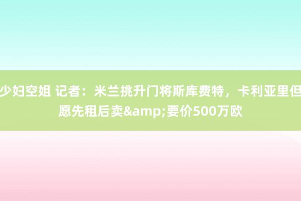 少妇空姐 记者：米兰挑升门将斯库费特，卡利亚里但愿先租后卖&要价500万欧