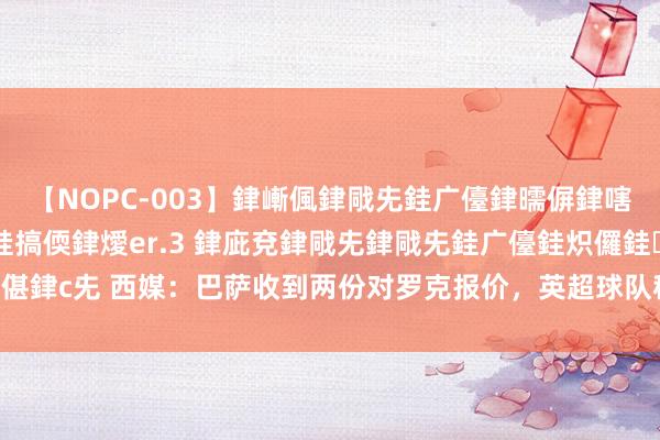 【NOPC-003】銉嶃偑銉戙兂銈广儓銉曘偋銉嗐偅銉冦偡銉ャ儫銉ャ兗銈搞偄銉燰er.3 銉庛兗銉戙兂銉戙兂銈广儓銈炽儸銈偡銉с兂 西媒：巴萨收到两份对罗克报价，英超球队租赁&意甲球队径直转会