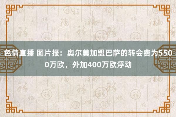 色情直播 图片报：奥尔莫加盟巴萨的转会费为5500万欧，外加400万欧浮动