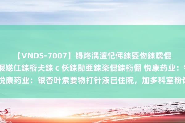 【VNDS-7007】锝炵湡澶忋伄銇娿伆銇曘倱锝?鐔熷コ銇犮仯銇﹁倢瑕嬨仜銇椼仧銇ｃ仸銇勩亜銇栥倱銇椼倗 悦康药业：银杏叶索要物打针液已住院，加多科室粉饰难度相对较小