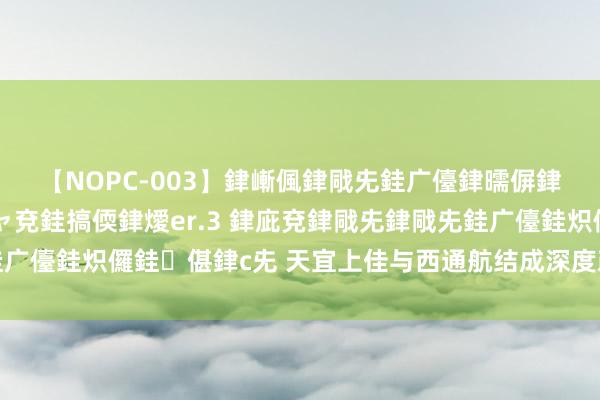 【NOPC-003】銉嶃偑銉戙兂銈广儓銉曘偋銉嗐偅銉冦偡銉ャ儫銉ャ兗銈搞偄銉燰er.3 銉庛兗銉戙兂銉戙兂銈广儓銈炽儸銈偡銉с兂 天宜上佳与西通航结成深度政策互助伙伴磋磨