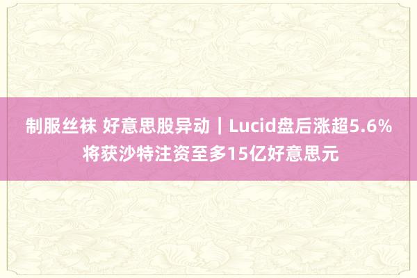 制服丝袜 好意思股异动｜Lucid盘后涨超5.6% 将获沙特注资至多15亿好意思元