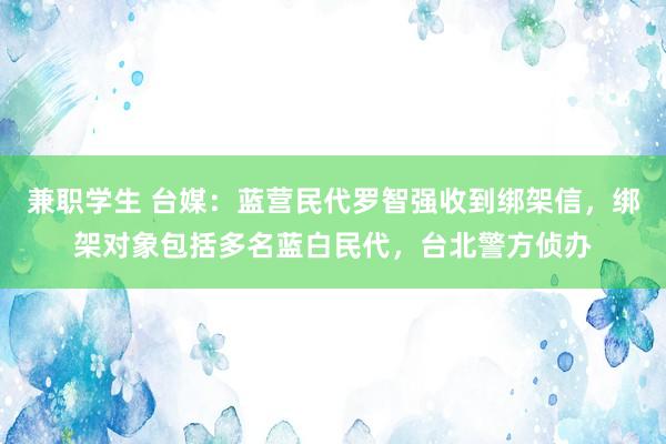 兼职学生 台媒：蓝营民代罗智强收到绑架信，绑架对象包括多名蓝白民代，台北警方侦办