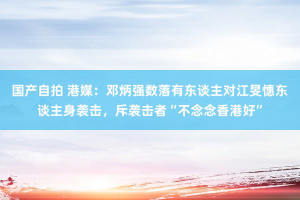 国产自拍 港媒：邓炳强数落有东谈主对江旻憓东谈主身袭击，斥袭击者“不念念香港好”