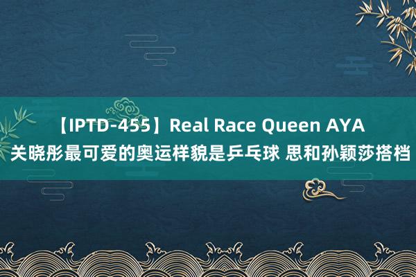 【IPTD-455】Real Race Queen AYA 关晓彤最可爱的奥运样貌是乒乓球 思和孙颖莎搭档