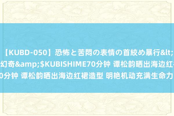 【KUBD-050】恐怖と苦悶の表情の首絞め暴行</a>2013-03-18幻奇&$KUBISHIME70分钟 谭松韵晒出海边红裙造型 明艳机动充满生命力的好意思