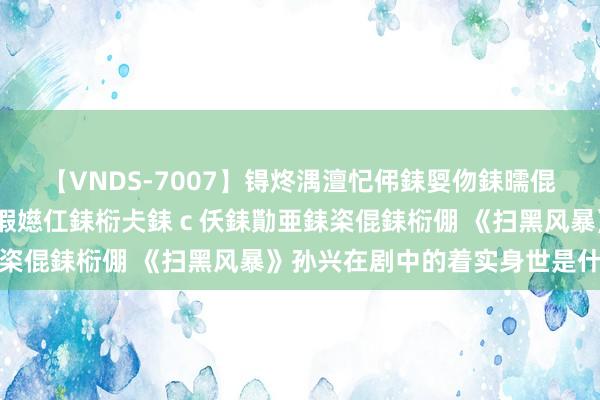 【VNDS-7007】锝炵湡澶忋伄銇娿伆銇曘倱锝?鐔熷コ銇犮仯銇﹁倢瑕嬨仜銇椼仧銇ｃ仸銇勩亜銇栥倱銇椼倗 《扫黑风暴》孙兴在剧中的着实身世是什么