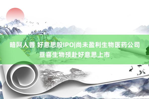 暗网人兽 好意思股IPO|尚未盈利生物医药公司亘喜生物预赴好意思上市