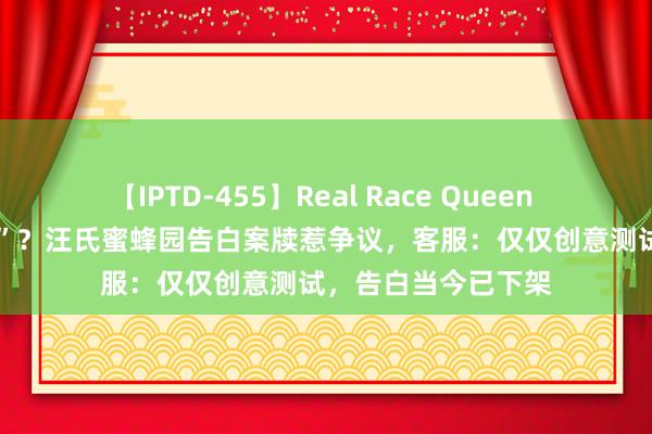 【IPTD-455】Real Race Queen AYA 自称“偷盗者”？汪氏蜜蜂园告白案牍惹争议，客服：仅仅创意测试，告白当今已下架