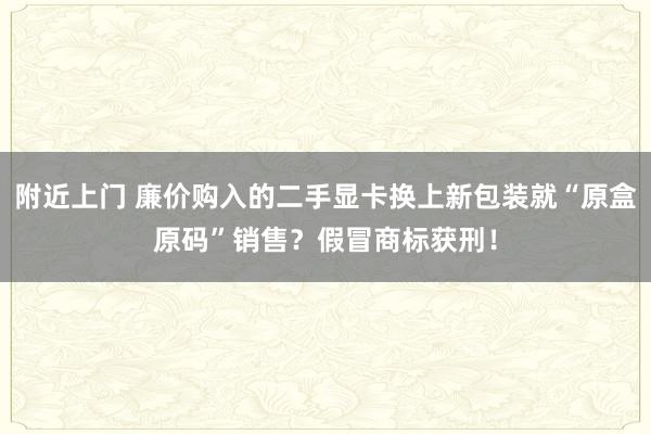 附近上门 廉价购入的二手显卡换上新包装就“原盒原码”销售？假冒商标获刑！