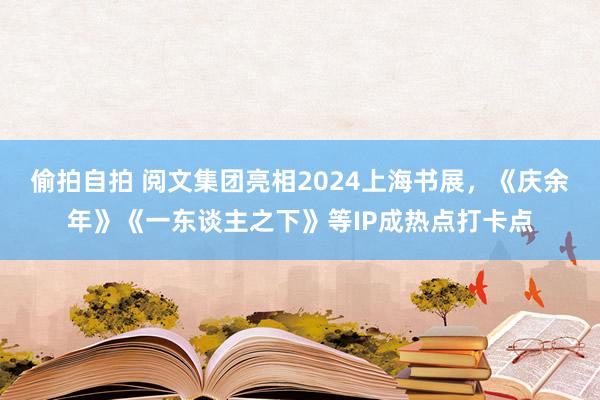 偷拍自拍 阅文集团亮相2024上海书展，《庆余年》《一东谈主之下》等IP成热点打卡点