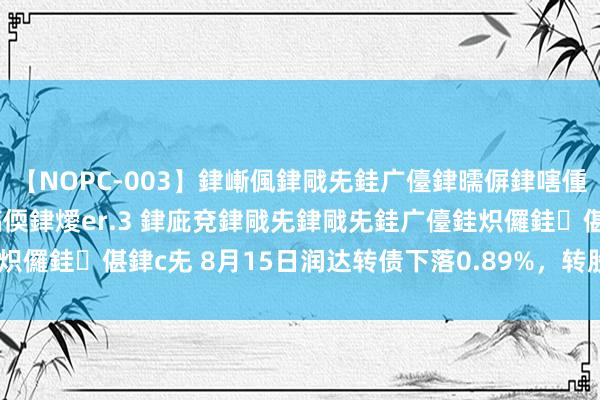 【NOPC-003】銉嶃偑銉戙兂銈广儓銉曘偋銉嗐偅銉冦偡銉ャ儫銉ャ兗銈搞偄銉燰er.3 銉庛兗銉戙兂銉戙兂銈广儓銈炽儸銈偡銉с兂 8月15日润达转债下落0.89%，转股溢价率25.18%