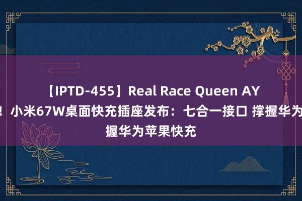 【IPTD-455】Real Race Queen AYA 129元！小米67W桌面快充插座发布：七合一接口 撑握华为苹果快充