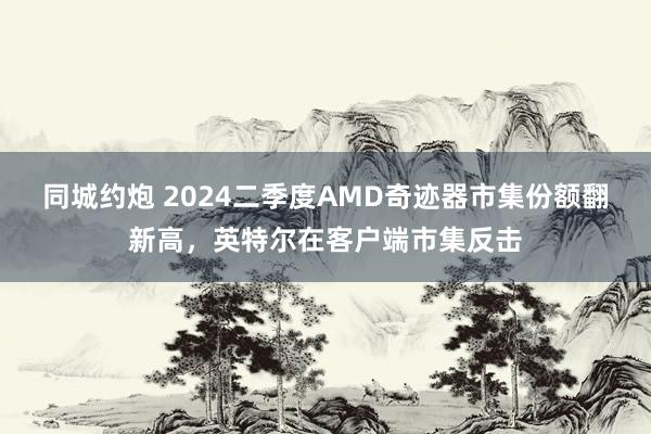 同城约炮 2024二季度AMD奇迹器市集份额翻新高，英特尔在客户端市集反击