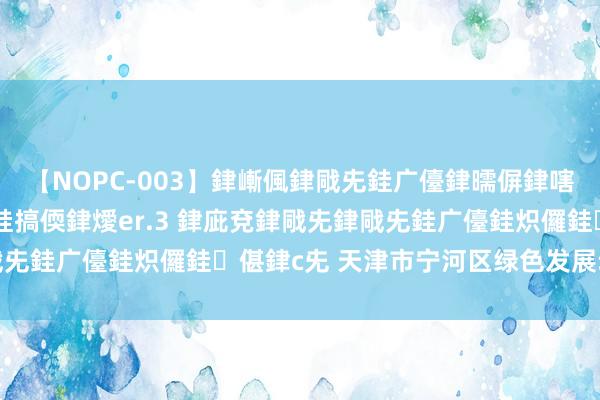 【NOPC-003】銉嶃偑銉戙兂銈广儓銉曘偋銉嗐偅銉冦偡銉ャ儫銉ャ兗銈搞偄銉燰er.3 銉庛兗銉戙兂銉戙兂銈广儓銈炽儸銈偡銉с兂 天津市宁河区绿色发展动能焕新