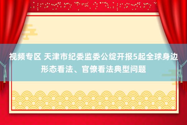 视频专区 天津市纪委监委公绽开报5起全球身边形态看法、官僚看法典型问题