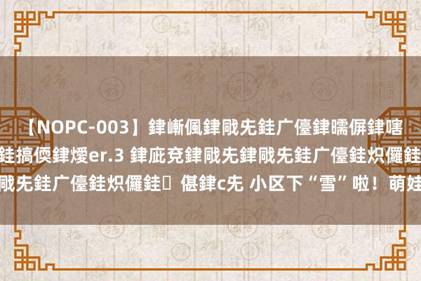 【NOPC-003】銉嶃偑銉戙兂銈广儓銉曘偋銉嗐偅銉冦偡銉ャ儫銉ャ兗銈搞偄銉燰er.3 銉庛兗銉戙兂銉戙兂銈广儓銈炽儸銈偡銉с兂 小区下“雪”啦！萌娃嗨起来