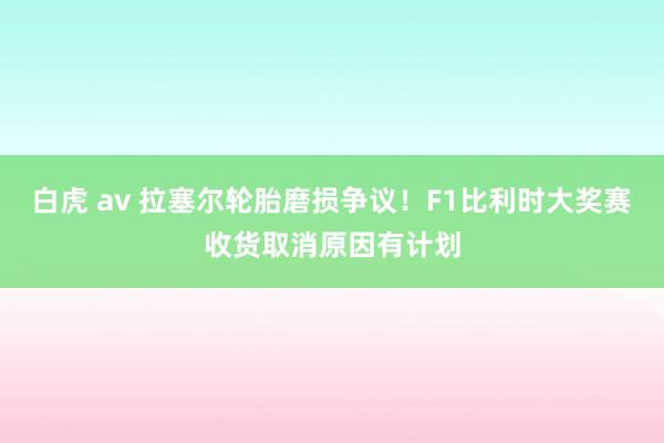 白虎 av 拉塞尔轮胎磨损争议！F1比利时大奖赛收货取消原因有计划