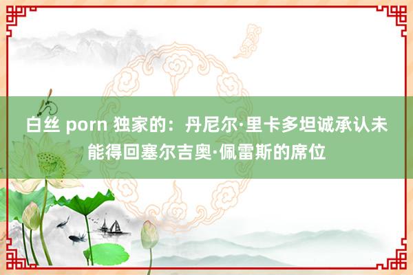 白丝 porn 独家的：丹尼尔·里卡多坦诚承认未能得回塞尔吉奥·佩雷斯的席位