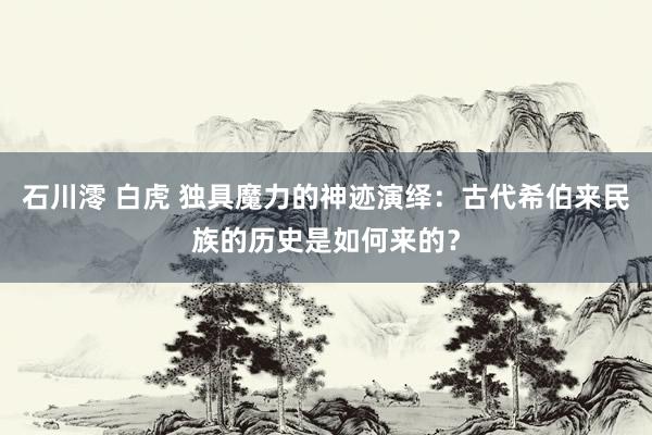 石川澪 白虎 独具魔力的神迹演绎：古代希伯来民族的历史是如何来的？