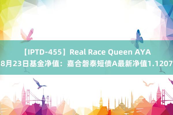 【IPTD-455】Real Race Queen AYA 8月23日基金净值：嘉合磐泰短债A最新净值1.1207