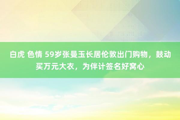 白虎 色情 59岁张曼玉长居伦敦出门购物，鼓动买万元大衣，为伴计签名好窝心