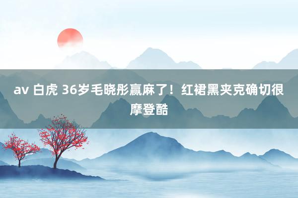 av 白虎 36岁毛晓彤赢麻了！红裙黑夹克确切很摩登酷