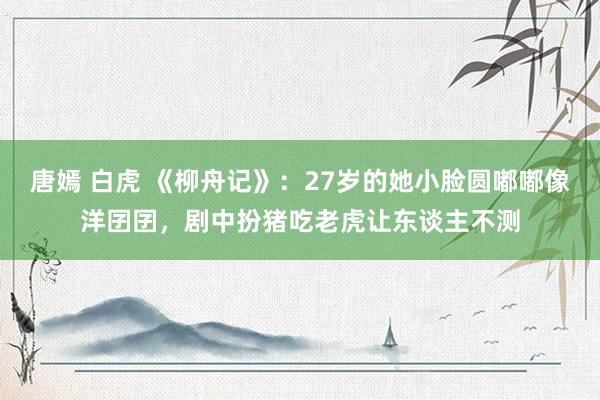 唐嫣 白虎 《柳舟记》：27岁的她小脸圆嘟嘟像洋囝囝，剧中扮猪吃老虎让东谈主不测