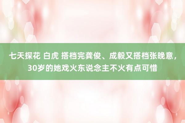 七天探花 白虎 搭档完龚俊、成毅又搭档张晚意，30岁的她戏火东说念主不火有点可惜