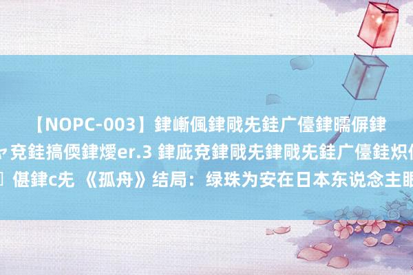 【NOPC-003】銉嶃偑銉戙兂銈广儓銉曘偋銉嗐偅銉冦偡銉ャ儫銉ャ兗銈搞偄銉燰er.3 銉庛兗銉戙兂銉戙兂銈广儓銈炽儸銈偡銉с兂 《孤舟》结局：绿珠为安在日本东说念主眼前如斯嚣张？正本她才是狠扮装